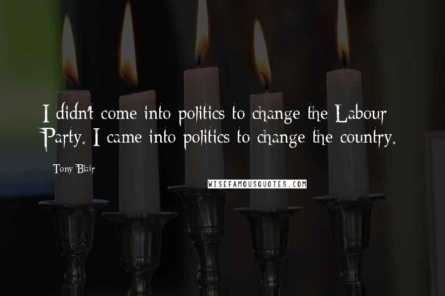 Tony Blair Quotes: I didn't come into politics to change the Labour Party. I came into politics to change the country.