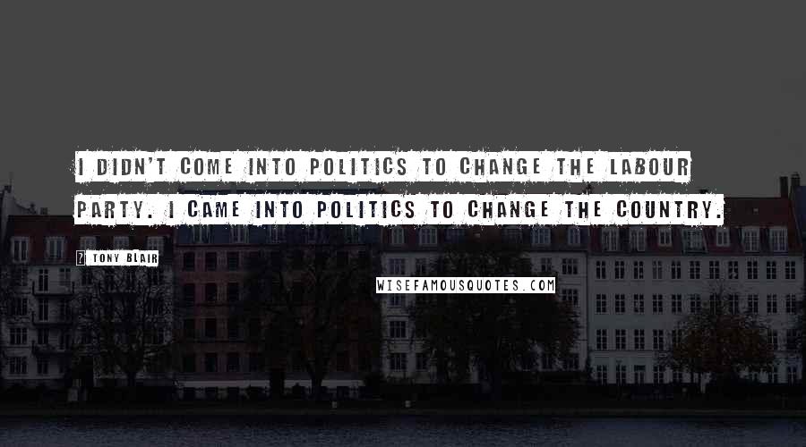 Tony Blair Quotes: I didn't come into politics to change the Labour Party. I came into politics to change the country.