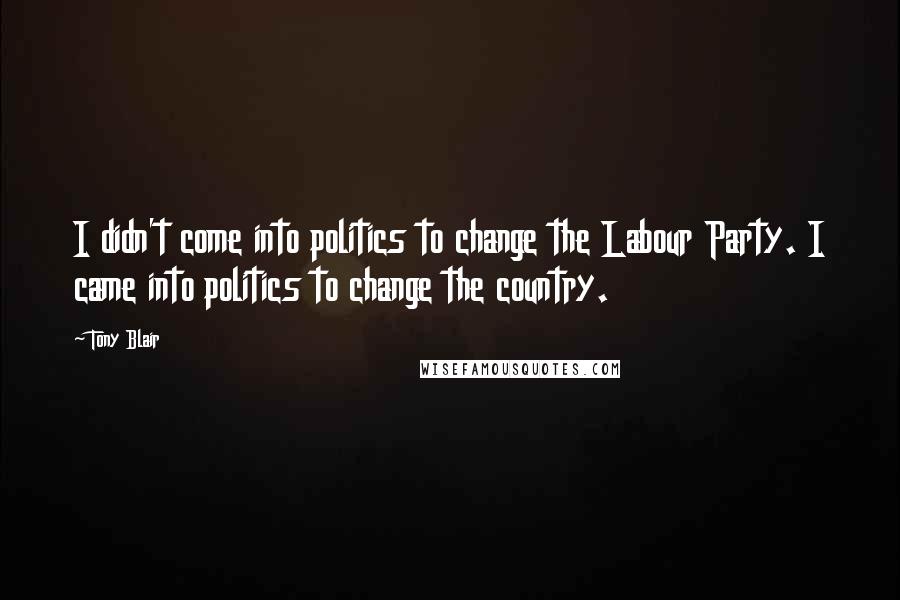 Tony Blair Quotes: I didn't come into politics to change the Labour Party. I came into politics to change the country.