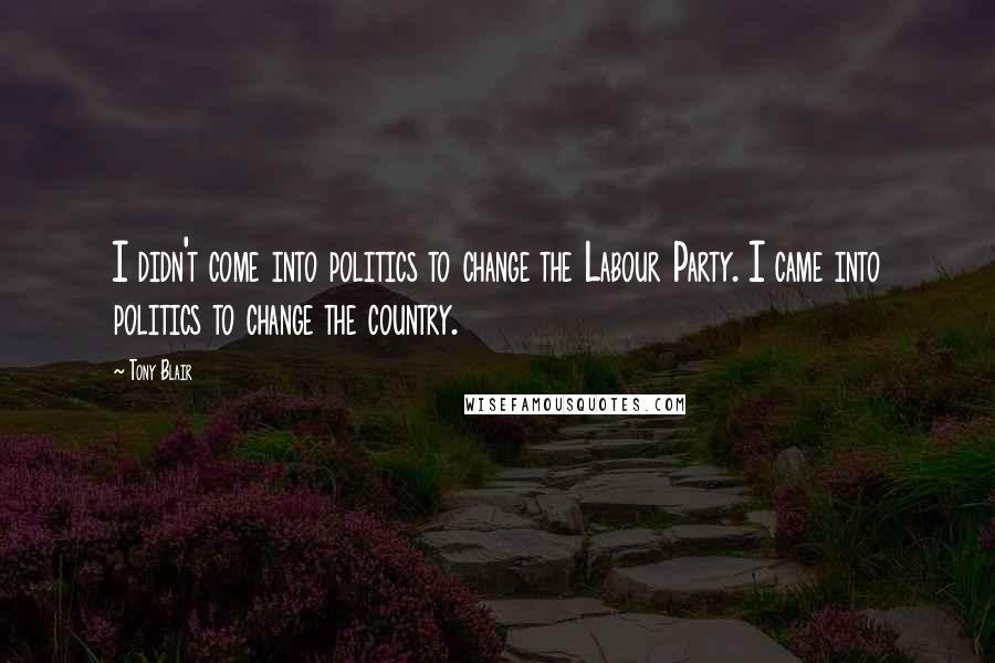Tony Blair Quotes: I didn't come into politics to change the Labour Party. I came into politics to change the country.