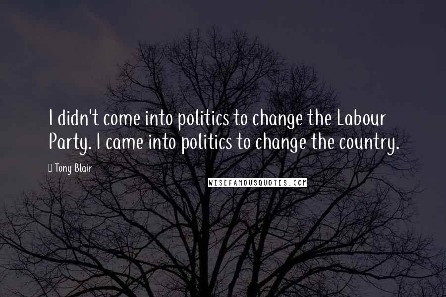 Tony Blair Quotes: I didn't come into politics to change the Labour Party. I came into politics to change the country.