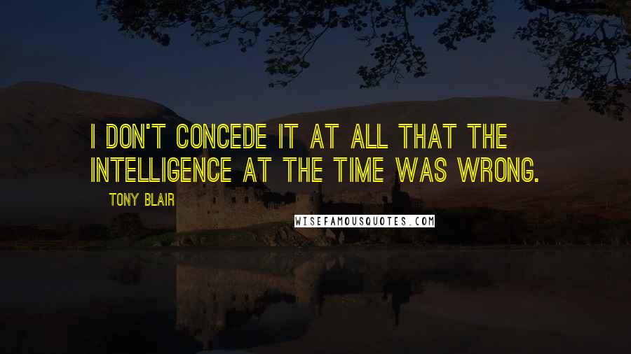 Tony Blair Quotes: I don't concede it at all that the intelligence at the time was wrong.