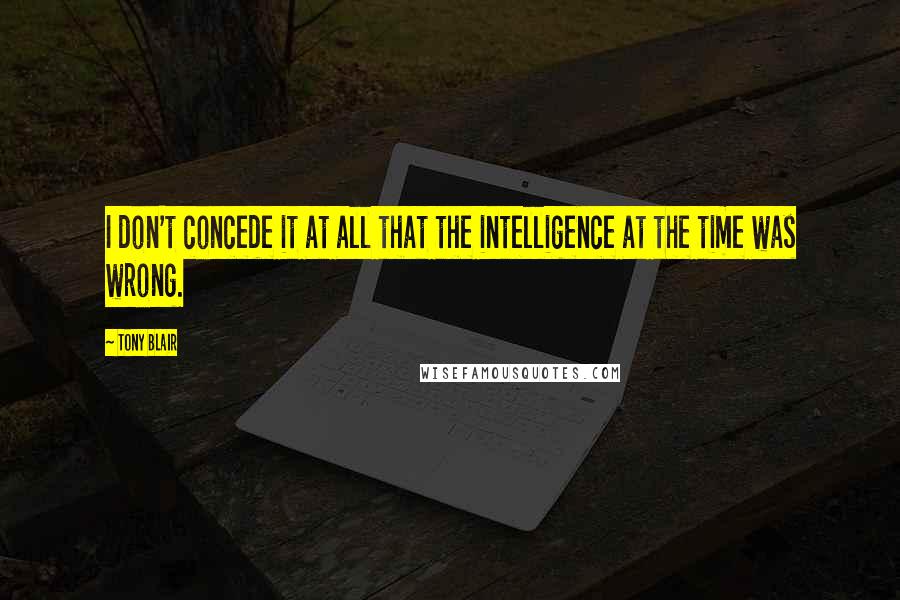 Tony Blair Quotes: I don't concede it at all that the intelligence at the time was wrong.