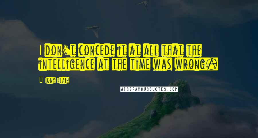 Tony Blair Quotes: I don't concede it at all that the intelligence at the time was wrong.