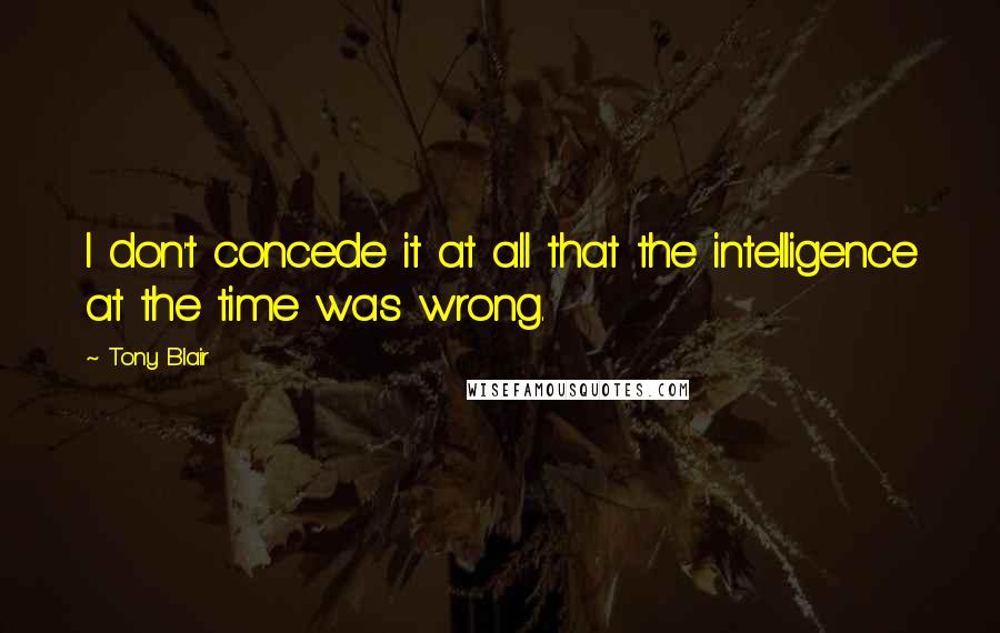 Tony Blair Quotes: I don't concede it at all that the intelligence at the time was wrong.