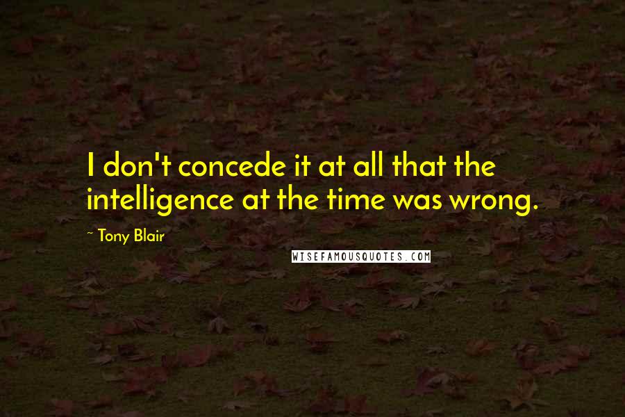 Tony Blair Quotes: I don't concede it at all that the intelligence at the time was wrong.