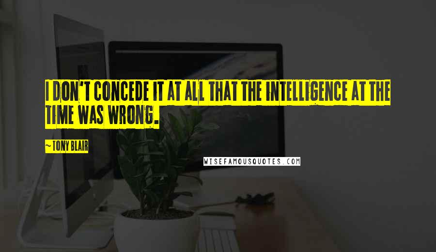 Tony Blair Quotes: I don't concede it at all that the intelligence at the time was wrong.