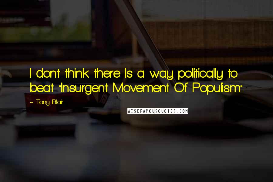 Tony Blair Quotes: I don't think there Is a way politically to beat "Insurgent Movement Of Populism".