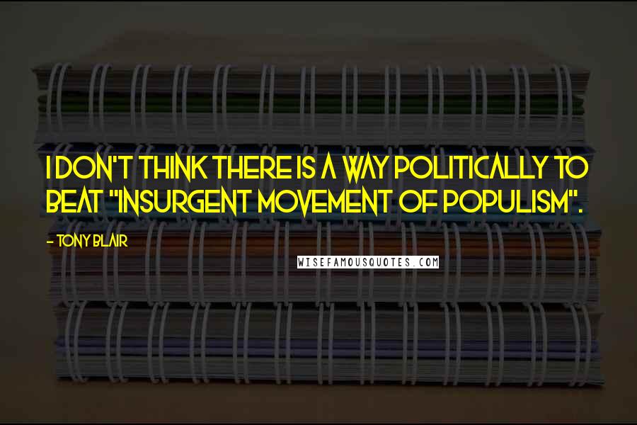 Tony Blair Quotes: I don't think there Is a way politically to beat "Insurgent Movement Of Populism".