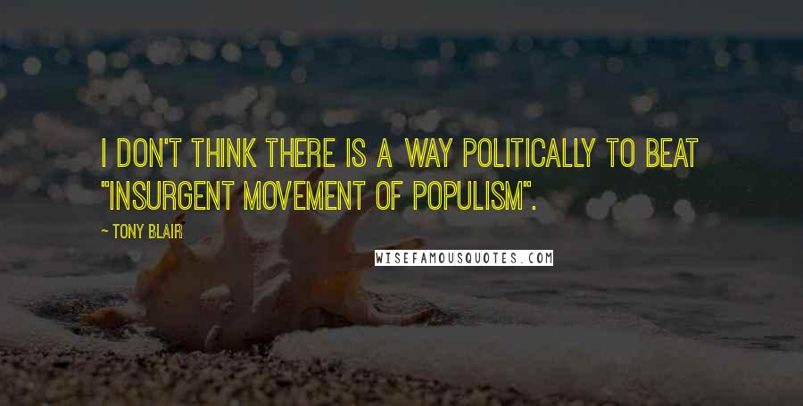 Tony Blair Quotes: I don't think there Is a way politically to beat "Insurgent Movement Of Populism".