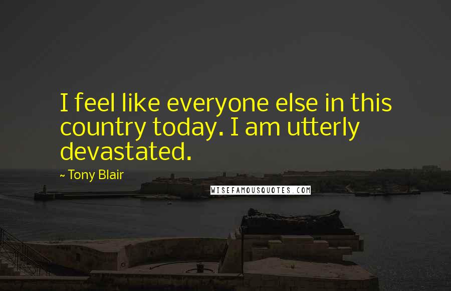 Tony Blair Quotes: I feel like everyone else in this country today. I am utterly devastated.