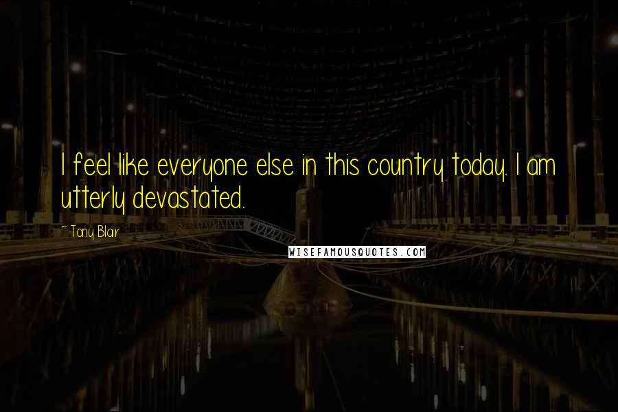 Tony Blair Quotes: I feel like everyone else in this country today. I am utterly devastated.