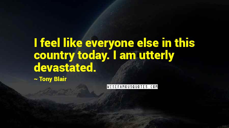 Tony Blair Quotes: I feel like everyone else in this country today. I am utterly devastated.
