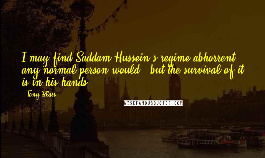 Tony Blair Quotes: I may find Saddam Hussein's regime abhorrent - any normal person would - but the survival of it is in his hands.