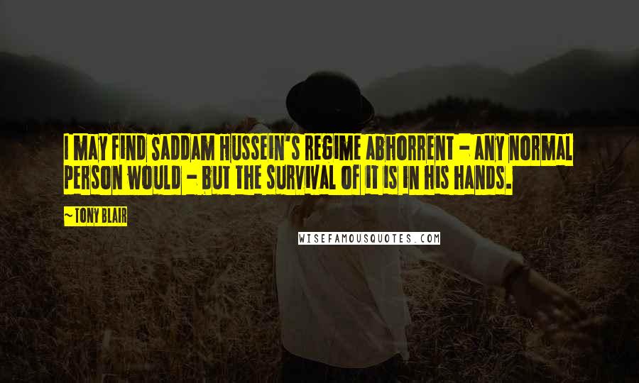 Tony Blair Quotes: I may find Saddam Hussein's regime abhorrent - any normal person would - but the survival of it is in his hands.