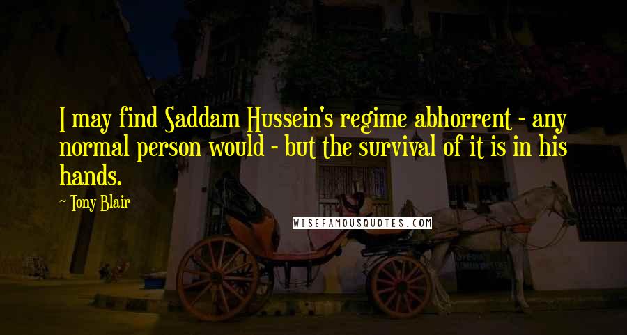 Tony Blair Quotes: I may find Saddam Hussein's regime abhorrent - any normal person would - but the survival of it is in his hands.