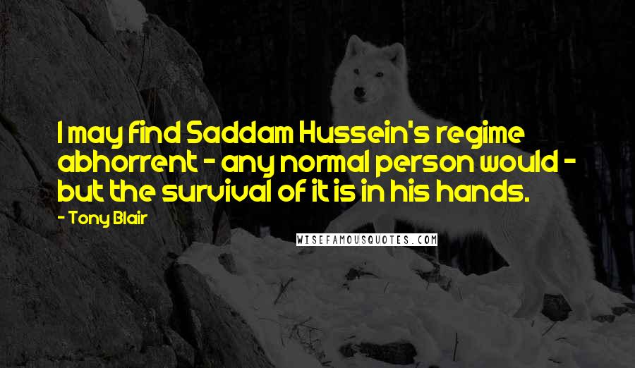 Tony Blair Quotes: I may find Saddam Hussein's regime abhorrent - any normal person would - but the survival of it is in his hands.