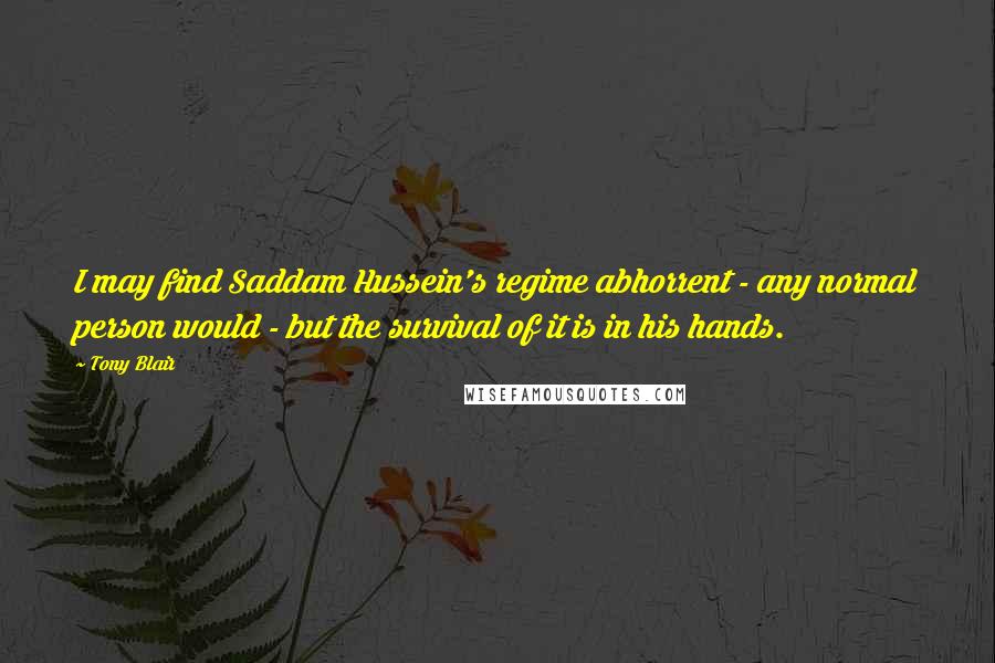 Tony Blair Quotes: I may find Saddam Hussein's regime abhorrent - any normal person would - but the survival of it is in his hands.