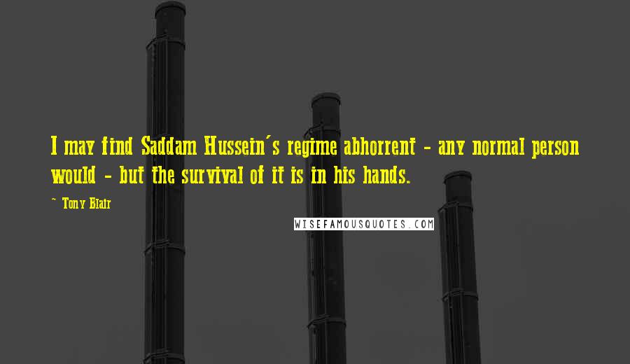 Tony Blair Quotes: I may find Saddam Hussein's regime abhorrent - any normal person would - but the survival of it is in his hands.