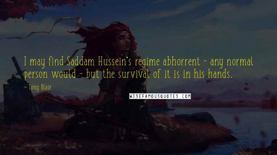 Tony Blair Quotes: I may find Saddam Hussein's regime abhorrent - any normal person would - but the survival of it is in his hands.