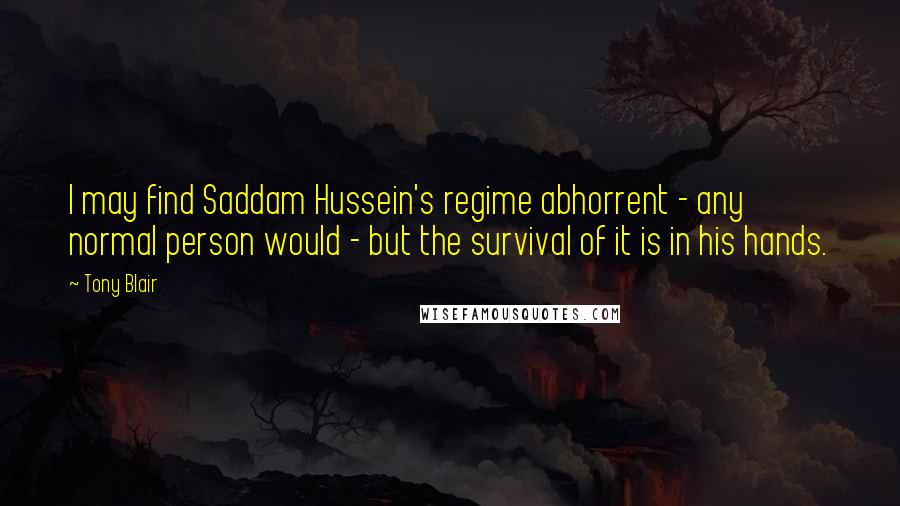 Tony Blair Quotes: I may find Saddam Hussein's regime abhorrent - any normal person would - but the survival of it is in his hands.