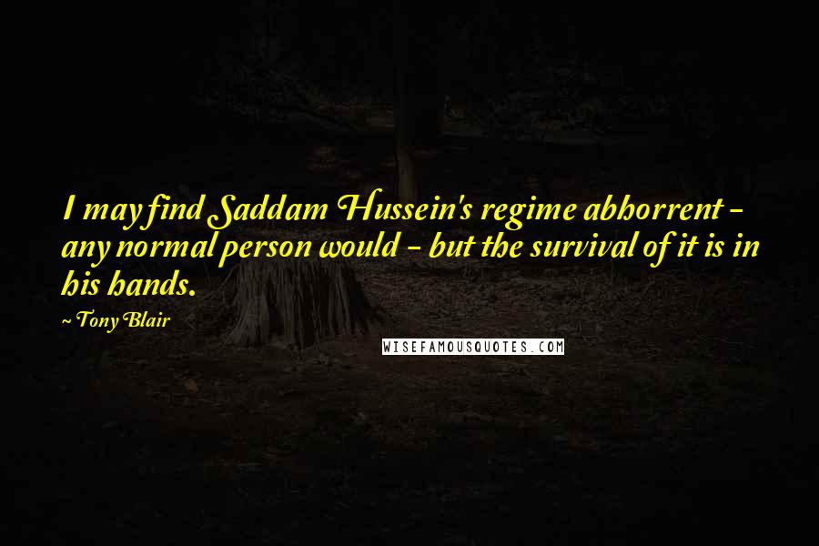 Tony Blair Quotes: I may find Saddam Hussein's regime abhorrent - any normal person would - but the survival of it is in his hands.