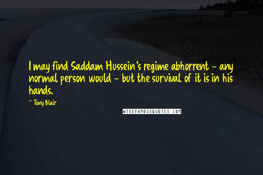 Tony Blair Quotes: I may find Saddam Hussein's regime abhorrent - any normal person would - but the survival of it is in his hands.