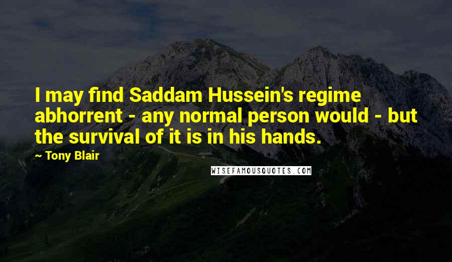 Tony Blair Quotes: I may find Saddam Hussein's regime abhorrent - any normal person would - but the survival of it is in his hands.