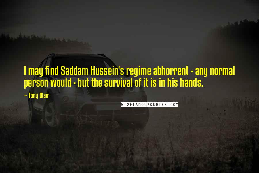 Tony Blair Quotes: I may find Saddam Hussein's regime abhorrent - any normal person would - but the survival of it is in his hands.