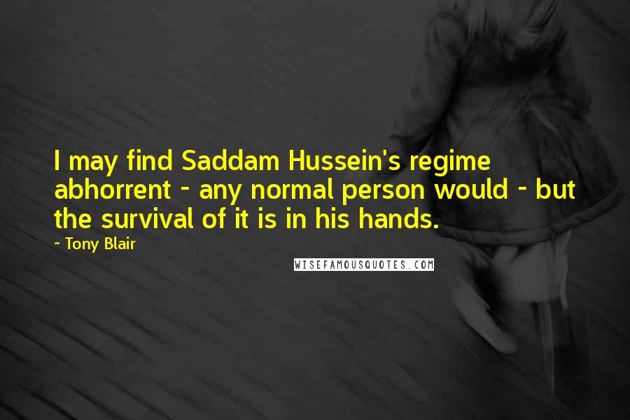 Tony Blair Quotes: I may find Saddam Hussein's regime abhorrent - any normal person would - but the survival of it is in his hands.