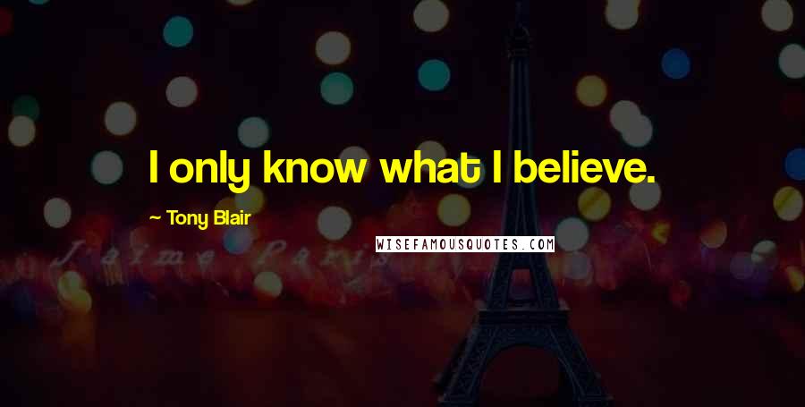 Tony Blair Quotes: I only know what I believe.