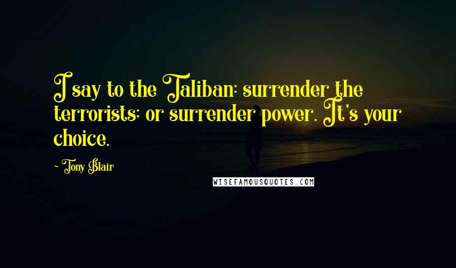 Tony Blair Quotes: I say to the Taliban: surrender the terrorists; or surrender power. It's your choice.