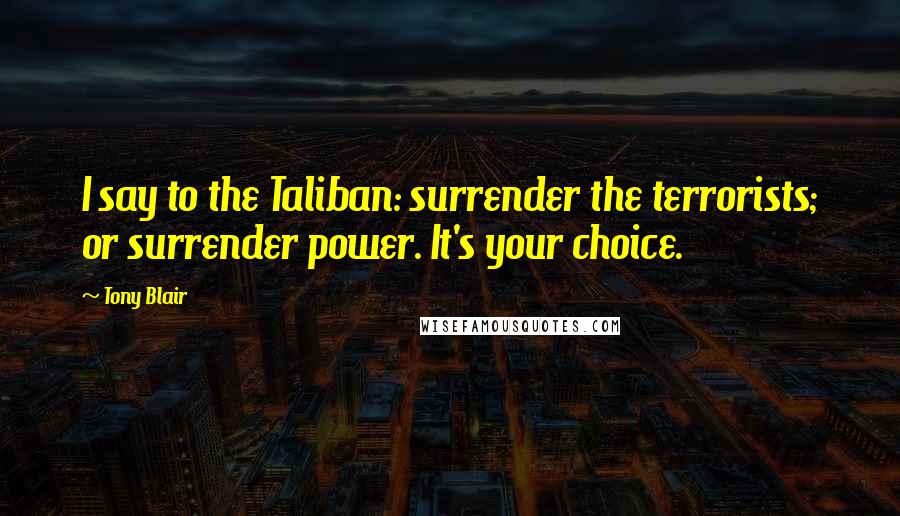 Tony Blair Quotes: I say to the Taliban: surrender the terrorists; or surrender power. It's your choice.