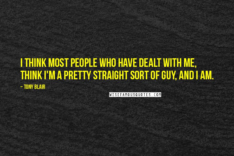 Tony Blair Quotes: I think most people who have dealt with me, think I'm a pretty straight sort of guy, and I am.