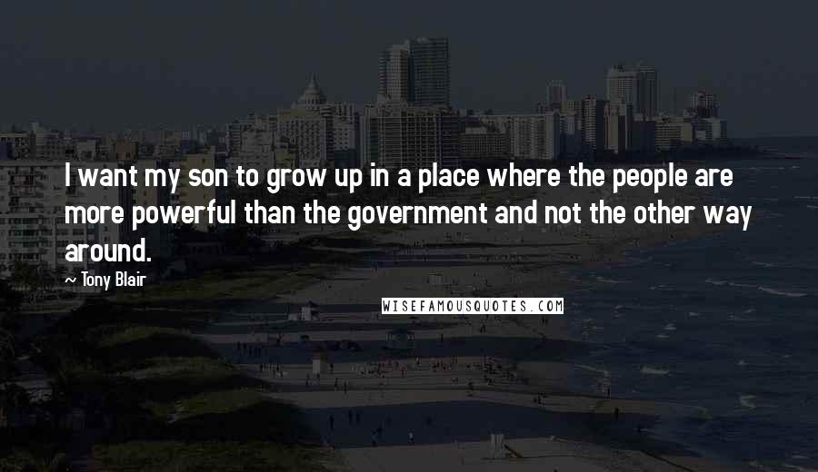 Tony Blair Quotes: I want my son to grow up in a place where the people are more powerful than the government and not the other way around.