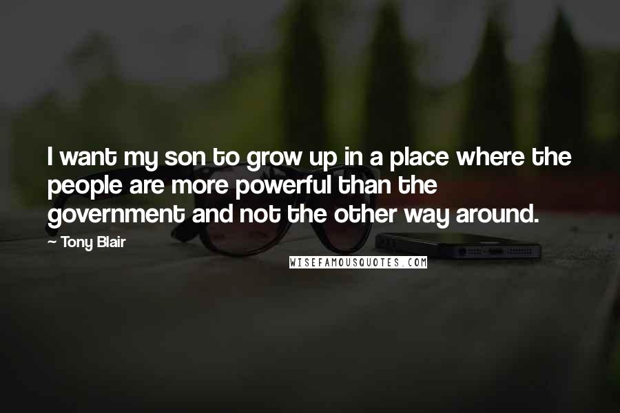 Tony Blair Quotes: I want my son to grow up in a place where the people are more powerful than the government and not the other way around.