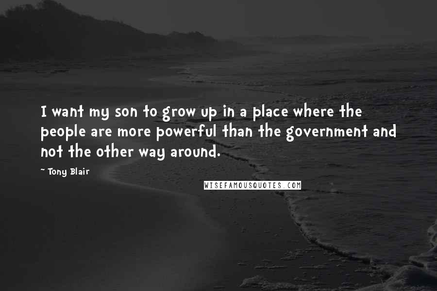 Tony Blair Quotes: I want my son to grow up in a place where the people are more powerful than the government and not the other way around.