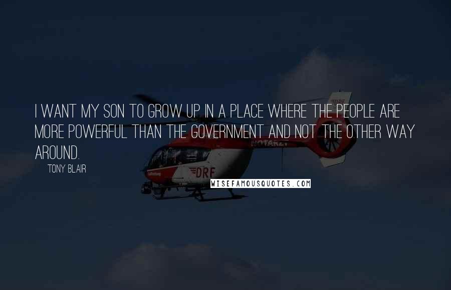 Tony Blair Quotes: I want my son to grow up in a place where the people are more powerful than the government and not the other way around.