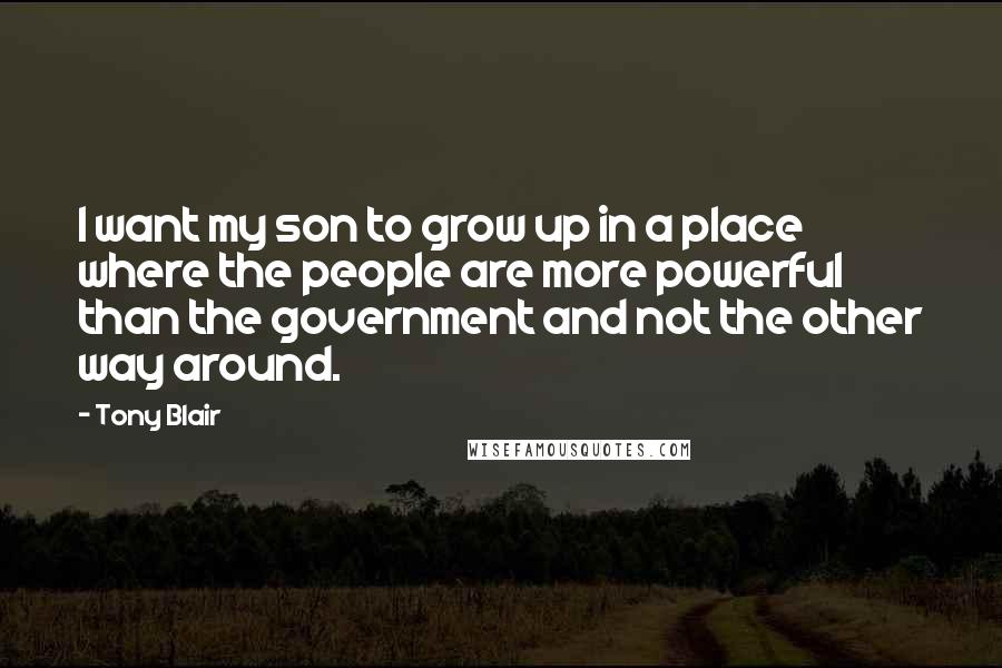 Tony Blair Quotes: I want my son to grow up in a place where the people are more powerful than the government and not the other way around.