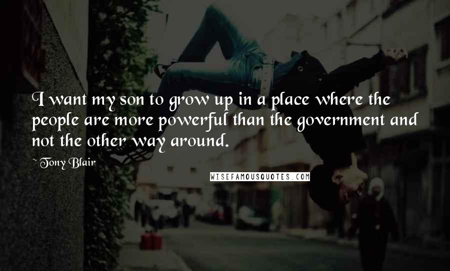 Tony Blair Quotes: I want my son to grow up in a place where the people are more powerful than the government and not the other way around.