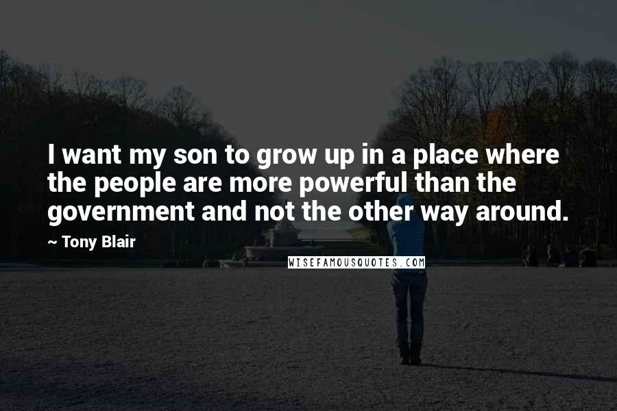 Tony Blair Quotes: I want my son to grow up in a place where the people are more powerful than the government and not the other way around.