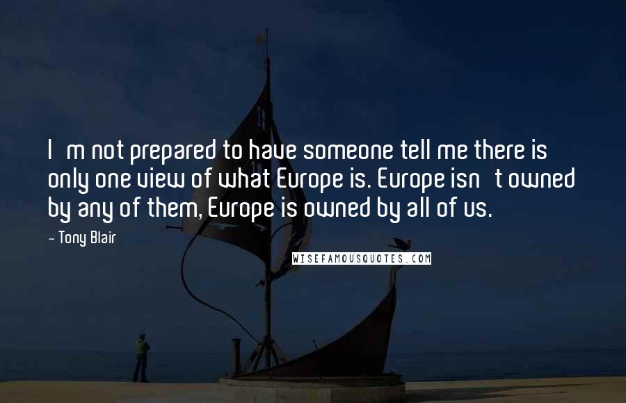 Tony Blair Quotes: I'm not prepared to have someone tell me there is only one view of what Europe is. Europe isn't owned by any of them, Europe is owned by all of us.