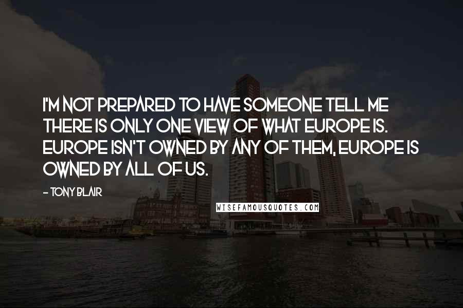 Tony Blair Quotes: I'm not prepared to have someone tell me there is only one view of what Europe is. Europe isn't owned by any of them, Europe is owned by all of us.