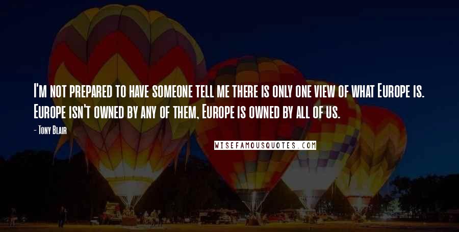 Tony Blair Quotes: I'm not prepared to have someone tell me there is only one view of what Europe is. Europe isn't owned by any of them, Europe is owned by all of us.