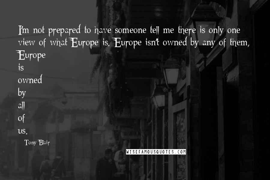 Tony Blair Quotes: I'm not prepared to have someone tell me there is only one view of what Europe is. Europe isn't owned by any of them, Europe is owned by all of us.