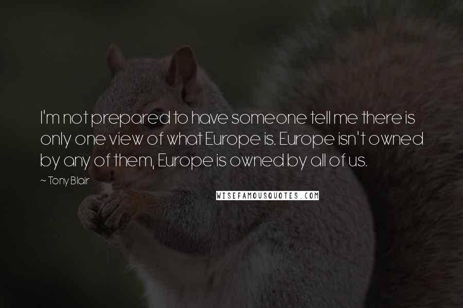 Tony Blair Quotes: I'm not prepared to have someone tell me there is only one view of what Europe is. Europe isn't owned by any of them, Europe is owned by all of us.