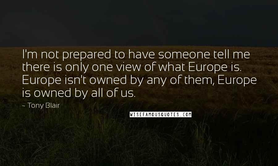 Tony Blair Quotes: I'm not prepared to have someone tell me there is only one view of what Europe is. Europe isn't owned by any of them, Europe is owned by all of us.