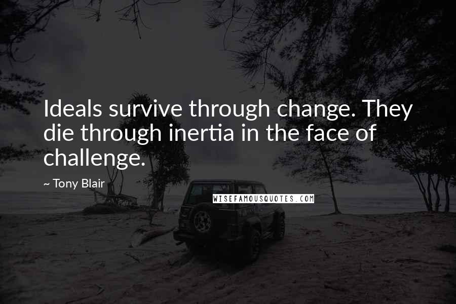 Tony Blair Quotes: Ideals survive through change. They die through inertia in the face of challenge.