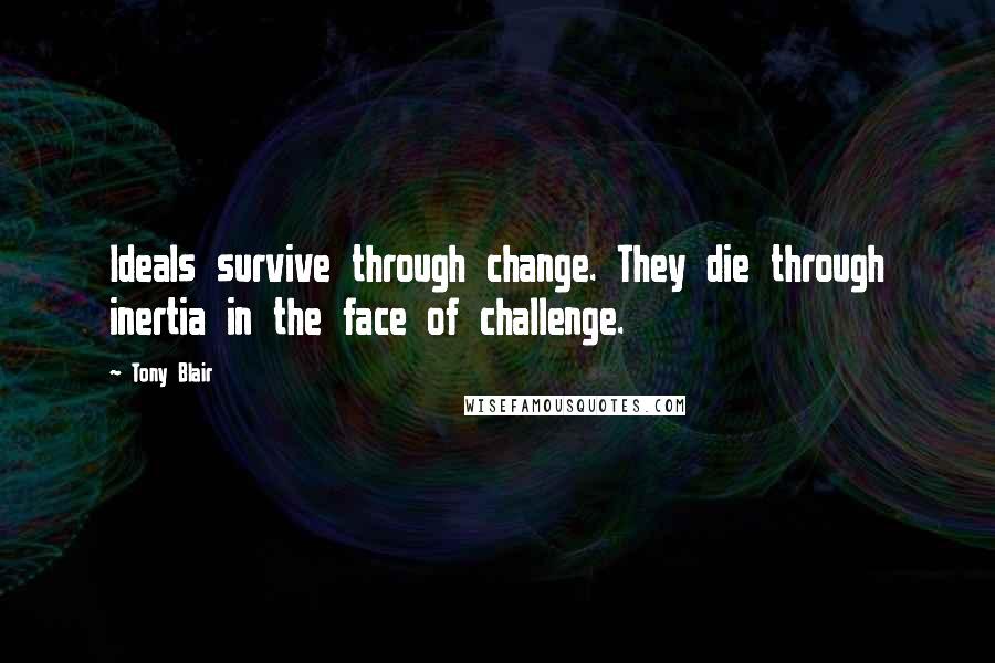 Tony Blair Quotes: Ideals survive through change. They die through inertia in the face of challenge.