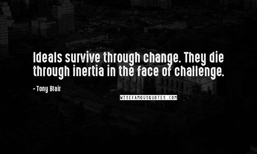 Tony Blair Quotes: Ideals survive through change. They die through inertia in the face of challenge.